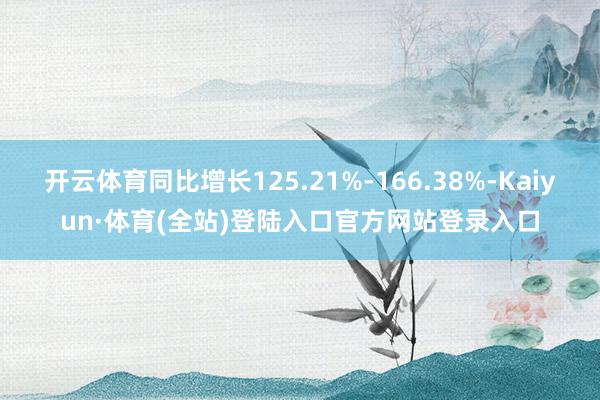 开云体育同比增长125.21%-166.38%-Kaiyun·体育(全站)登陆入口官方网站登录入口