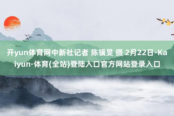 开yun体育网中新社记者 陈骥旻 摄 2月22日-Kaiyun·体育(全站)登陆入口官方网站登录入口