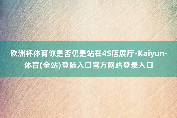 欧洲杯体育你是否仍是站在4S店展厅-Kaiyun·体育(全站)登陆入口官方网站登录入口