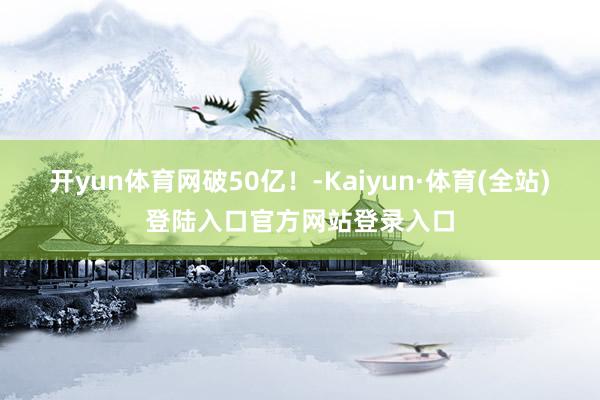 开yun体育网破50亿！-Kaiyun·体育(全站)登陆入口官方网站登录入口