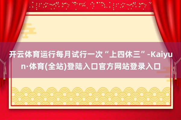 开云体育运行每月试行一次“上四休三”-Kaiyun·体育(全站)登陆入口官方网站登录入口