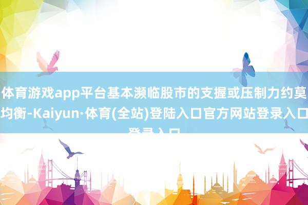 体育游戏app平台基本濒临股市的支握或压制力约莫均衡-Kaiyun·体育(全站)登陆入口官方网站登录入口