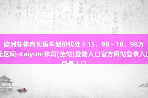 欧洲杯体育现售车型价钱处于15．98－18．98万元区间-Kaiyun·体育(全站)登陆入口官方网站登录入口