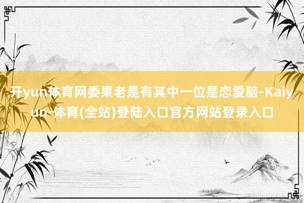 开yun体育网委果老是有其中一位是恋爱脑-Kaiyun·体育(全站)登陆入口官方网站登录入口