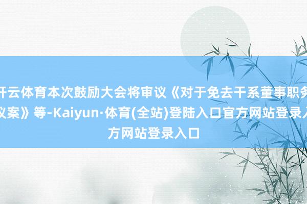 开云体育本次鼓励大会将审议《对于免去干系董事职务的议案》等-Kaiyun·体育(全站)登陆入口官方网站登录入口