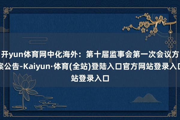 开yun体育网中化海外：第十届监事会第一次会议方案公告-Kaiyun·体育(全站)登陆入口官方网站登录入口