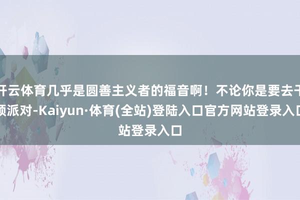 开云体育几乎是圆善主义者的福音啊!不论你是要去干预派对-Kaiyun·体育(全站)登陆入口官方网站登录入口