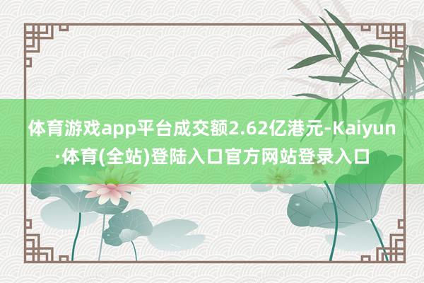 体育游戏app平台成交额2.62亿港元-Kaiyun·体育(全站)登陆入口官方网站登录入口