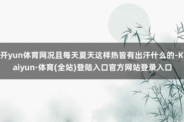 开yun体育网况且每天夏天这样热皆有出汗什么的-Kaiyun·体育(全站)登陆入口官方网站登录入口