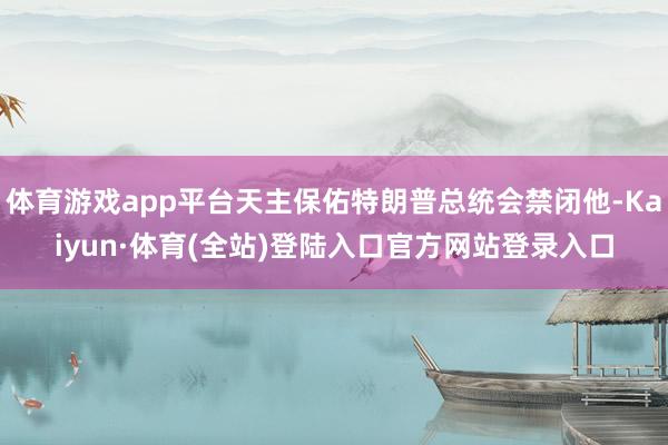 体育游戏app平台天主保佑特朗普总统会禁闭他-Kaiyun·体育(全站)登陆入口官方网站登录入口
