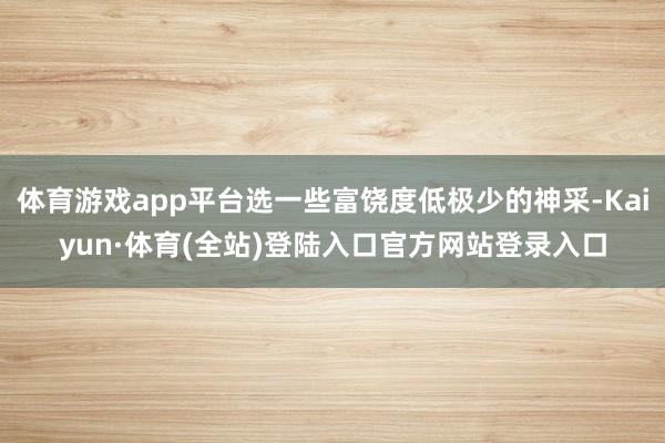 体育游戏app平台选一些富饶度低极少的神采-Kaiyun·体育(全站)登陆入口官方网站登录入口