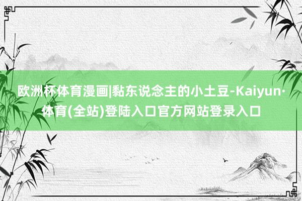 欧洲杯体育漫画|黏东说念主的小土豆-Kaiyun·体育(全站)登陆入口官方网站登录入口