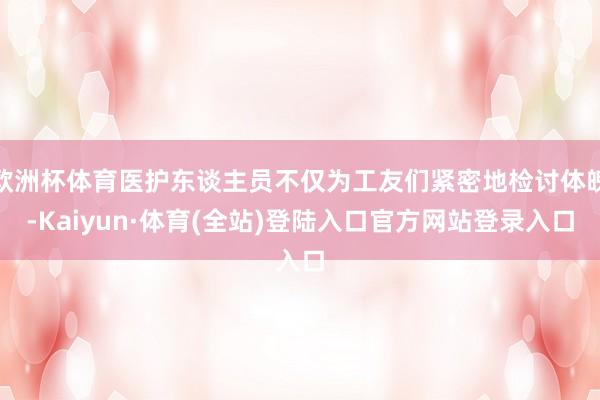 欧洲杯体育医护东谈主员不仅为工友们紧密地检讨体魄-Kaiyun·体育(全站)登陆入口官方网站登录入口