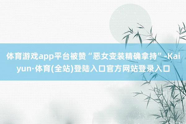 体育游戏app平台被赞“恶女变装精确拿持”-Kaiyun·体育(全站)登陆入口官方网站登录入口