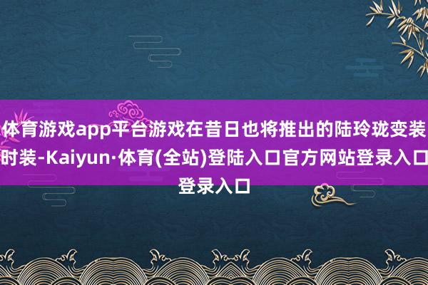 体育游戏app平台游戏在昔日也将推出的陆玲珑变装时装-Kaiyun·体育(全站)登陆入口官方网站登录入口
