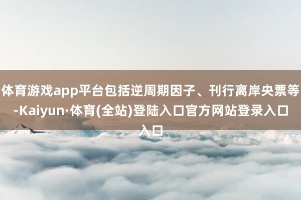 体育游戏app平台包括逆周期因子、刊行离岸央票等-Kaiyun·体育(全站)登陆入口官方网站登录入口