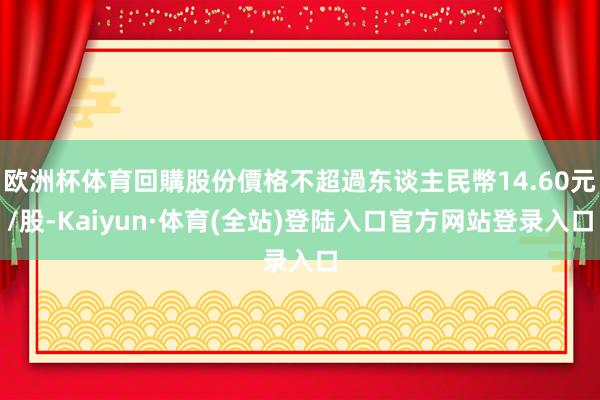 欧洲杯体育回購股份價格不超過东谈主民幣14.60元/股-Kaiyun·体育(全站)登陆入口官方网站登录入口