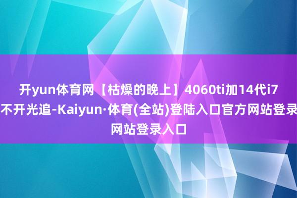 开yun体育网【枯燥的晚上】4060ti加14代i7基本不开光追-Kaiyun·体育(全站)登陆入口官方网站登录入口