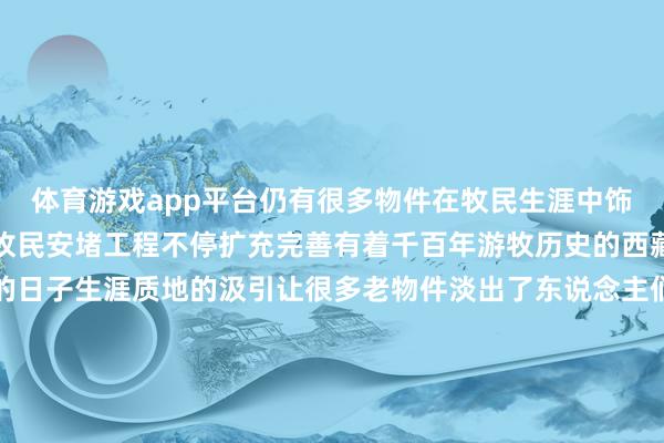 体育游戏app平台仍有很多物件在牧民生涯中饰演弥留变装跟着西藏农牧民安堵工程不停扩充完善有着千百年游牧历史的西藏牧民过上了太平盛世的日子生涯质地的汲引让很多老物件淡出了东说念主们的日常但它们仍承载着牧民的驰念是游牧文化中弥留的工艺和文化瑰宝沟通：卫铁民 张芽芽记者：晋好意思多吉海报：张泽钰新华社对外部、西藏分社荟萃制作-Kaiyun·体育(全站)登陆入口官方网站登录入口