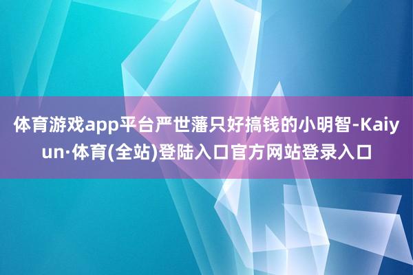 体育游戏app平台严世藩只好搞钱的小明智-Kaiyun·体育(全站)登陆入口官方网站登录入口