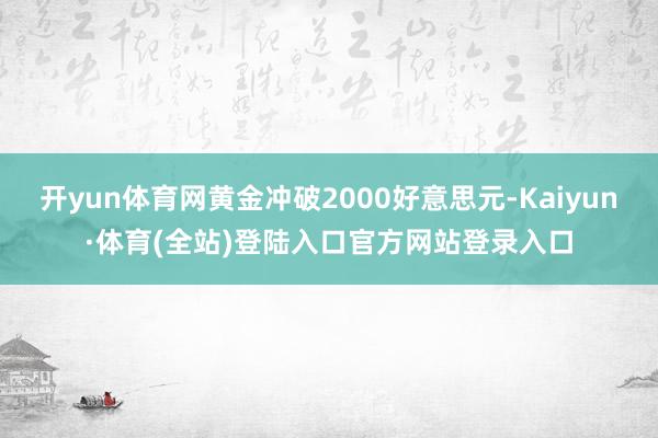 开yun体育网黄金冲破2000好意思元-Kaiyun·体育(全站)登陆入口官方网站登录入口