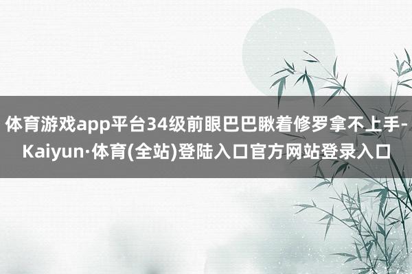 体育游戏app平台34级前眼巴巴瞅着修罗拿不上手-Kaiyun·体育(全站)登陆入口官方网站登录入口