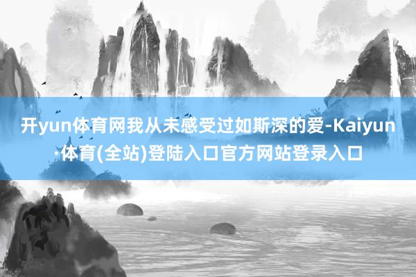 开yun体育网我从未感受过如斯深的爱-Kaiyun·体育(全站)登陆入口官方网站登录入口