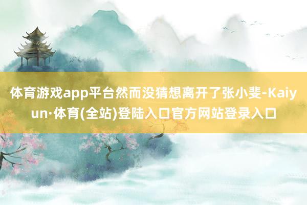 体育游戏app平台然而没猜想离开了张小斐-Kaiyun·体育(全站)登陆入口官方网站登录入口