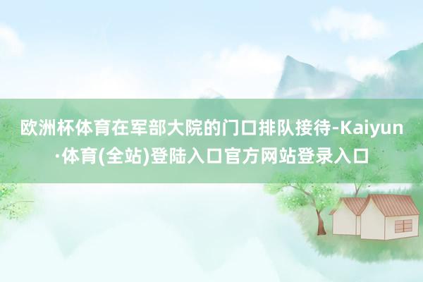 欧洲杯体育在军部大院的门口排队接待-Kaiyun·体育(全站)登陆入口官方网站登录入口
