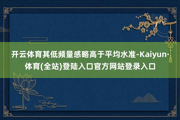 开云体育其低频量感略高于平均水准-Kaiyun·体育(全站)登陆入口官方网站登录入口