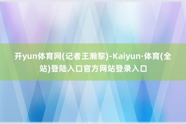 开yun体育网　　(记者王瀚黎)-Kaiyun·体育(全站)登陆入口官方网站登录入口