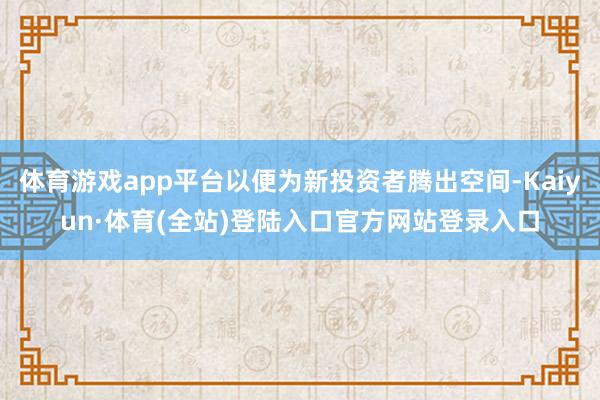体育游戏app平台以便为新投资者腾出空间-Kaiyun·体育(全站)登陆入口官方网站登录入口