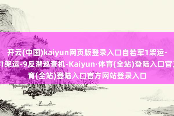 开云(中国)kaiyun网页版登录入口自若军1架运-9电子窥探机和1架运-9反潜巡查机-Kaiyun·体育(全站)登陆入口官方网站登录入口
