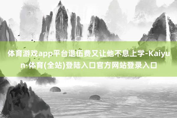 体育游戏app平台退伍费又让他不息上学-Kaiyun·体育(全站)登陆入口官方网站登录入口